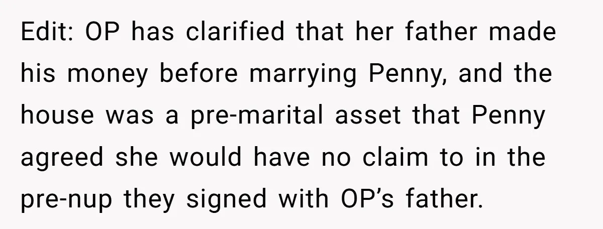 Edit: OP has clarified that her father made his money before marrying Penny, and the house was a pre-marital asset that Penny agreed she would have no claim to in...