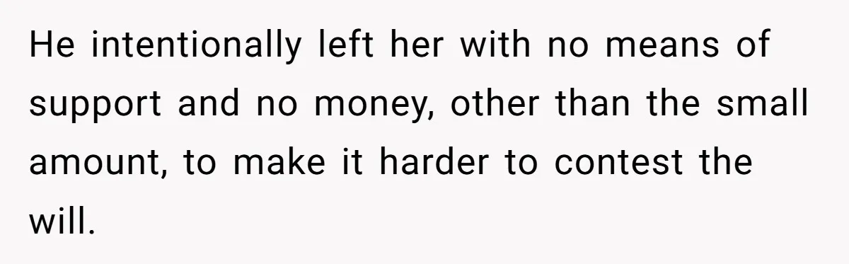 He intentionally left her with no means of support and no money, other than the small amount, to make it harder to contest the will.