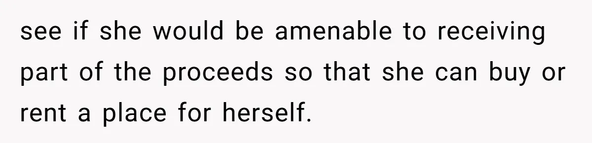 see if she would be amenable to receiving part of the proceeds so that she can buy or rent a place for herself.