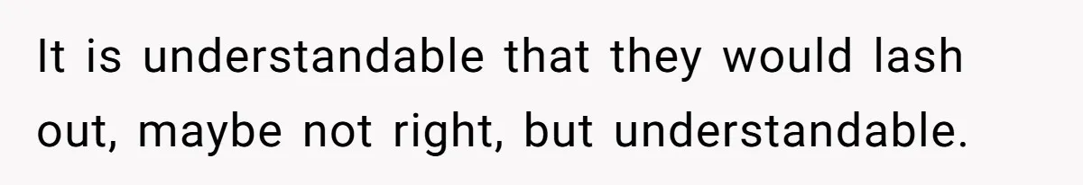 It is understandable that they would lash out, maybe not right, but understandable.
