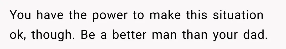 You have the power to make this situation ok, though. Be a better man than your dad.