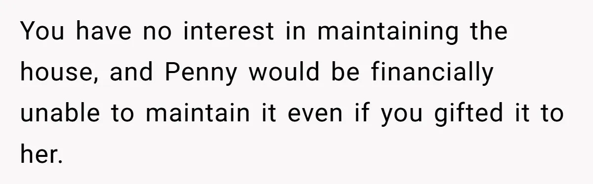 You have no interest in maintaining the house, and Penny would be financially unable to maintain it even if you gifted it to her.