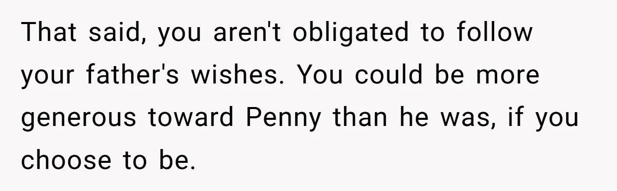 That said, you aren't obligated to follow your father's wishes. You could be more generous toward Penny than he was, if you choose to be.