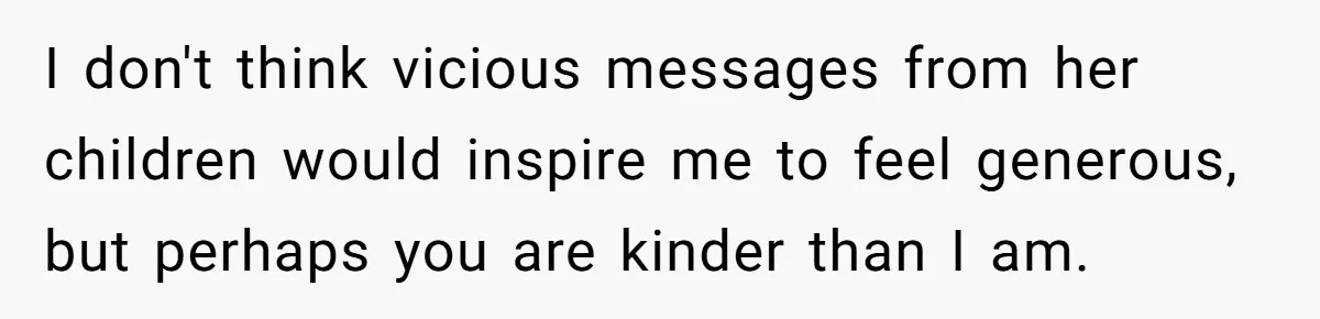 I don't think vicious messages from her children would inspire me to feel generous, but perhaps you are kinder than I am.