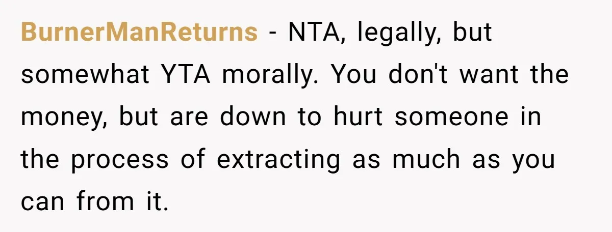 BurnerManReturns − NTA, legally, but somewhat YTA morally. You don't want the money, but are down to hurt someone in the process of extracting as much as you can from...