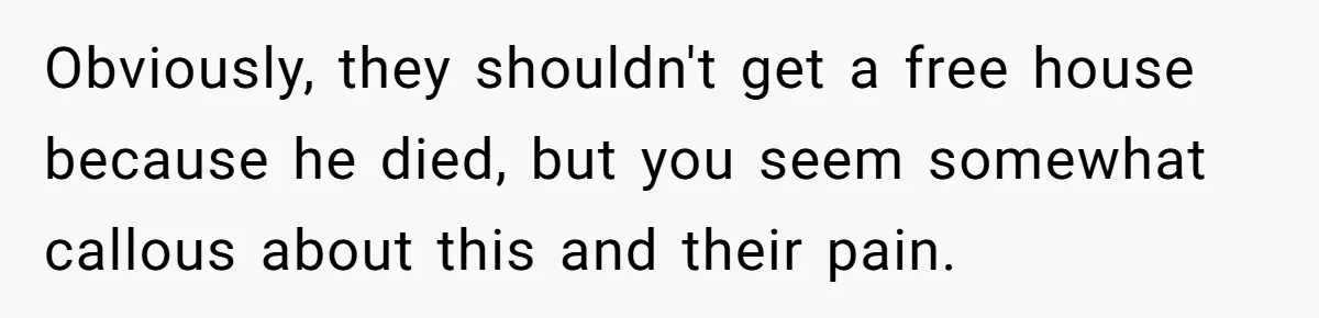 Obviously, they shouldn't get a free house because he died, but you seem somewhat callous about this and their pain.