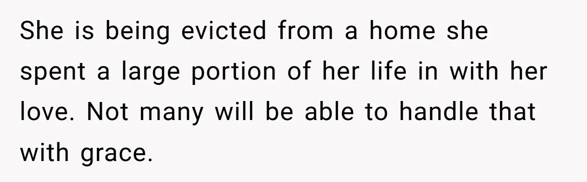 She is being evicted from a home she spent a large portion of her life in with her love. Not many will be able to handle that with grace.