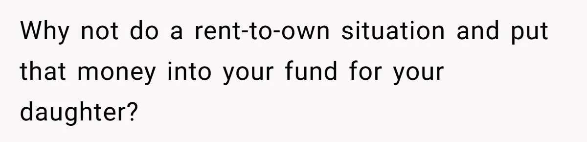 Why not do a rent-to-own situation and put that money into your fund for your daughter?