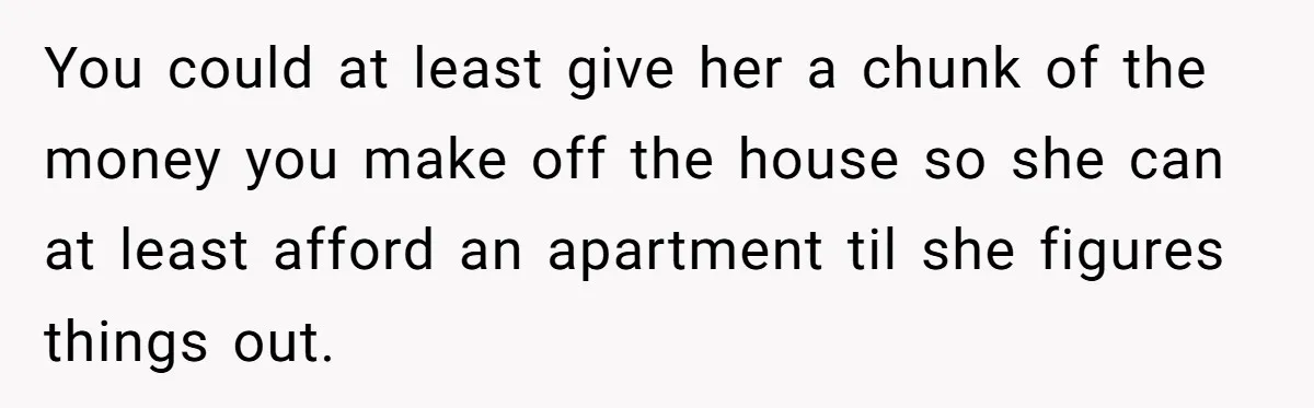You could at least give her a chunk of the money you make off the house so she can at least afford an apartment til she figures things out.