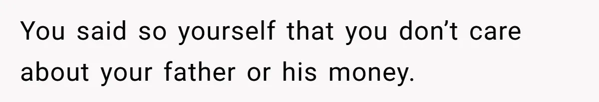 You said so yourself that you don’t care about your father or his money.