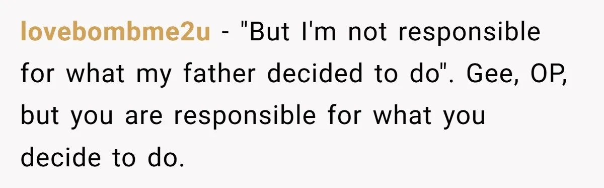 lovebombme2u − "But I'm not responsible for what my father decided to do". Gee, OP, but you are responsible for what you decide to do.