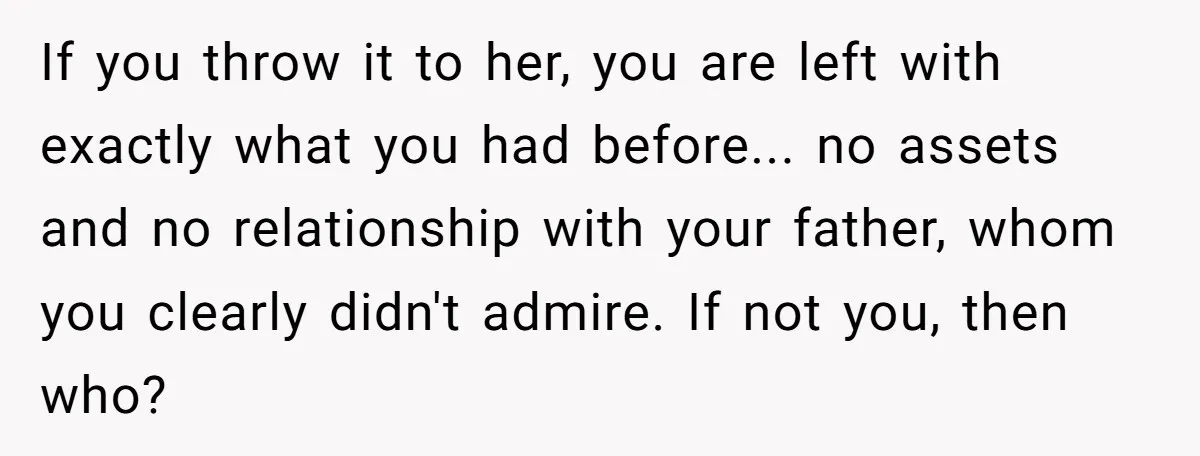 If you throw it to her, you are left with exactly what you had before... no assets and no relationship with your father, whom you clearly didn't admire. If not...