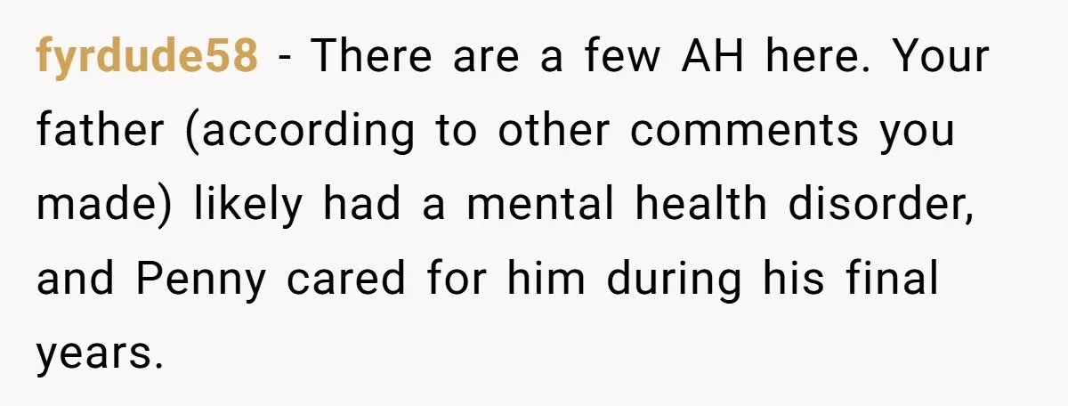 fyrdude58 − There are a few AH here. Your father (according to other comments you made) likely had a mental health disorder, and Penny cared for him during his final...