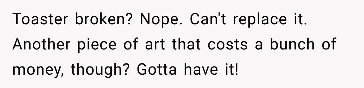 Toaster broken? Nope. Can't replace it. Another piece of art that costs a bunch of money, though? Gotta have it!