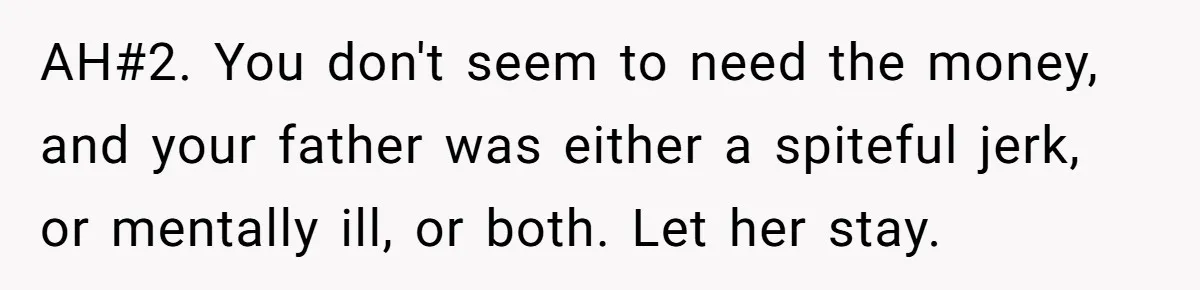 AH#2. You don't seem to need the money, and your father was either a spiteful jerk, or mentally ill, or both. Let her stay.