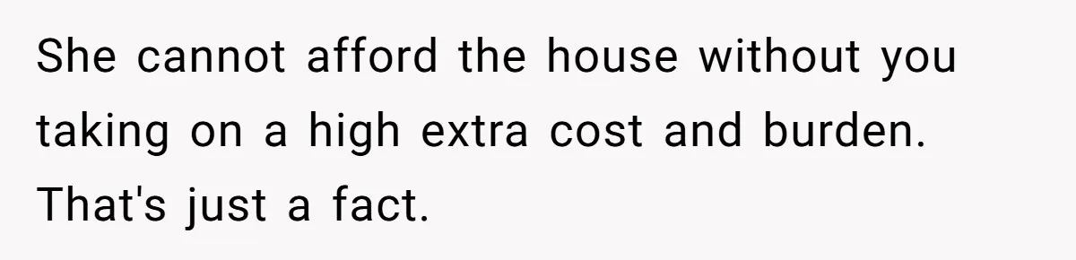 She cannot afford the house without you taking on a high extra cost and burden. That's just a fact.