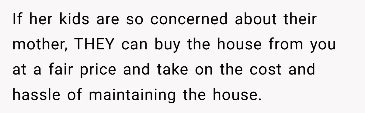 If her kids are so concerned about their mother, THEY can buy the house from you at a fair price and take on the cost and hassle of maintaining the...