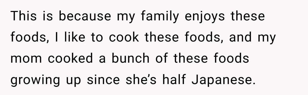 This is because my family enjoys these foods, I like to cook these foods, and my mom cooked a bunch of these foods growing up since she’s half Japanese.