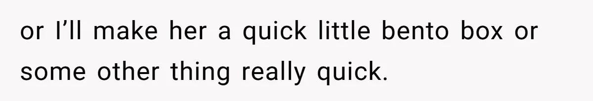 or I’ll make her a quick little bento box or some other thing really quick.