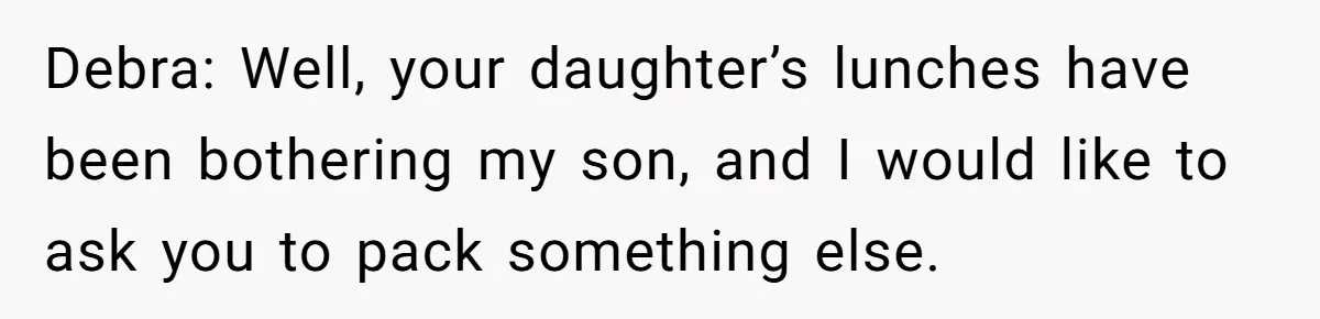 Debra: Well, your daughter’s lunches have been bothering my son, and I would like to ask you to pack something else.