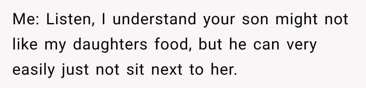 Me: Listen, I understand your son might not like my daughters food, but he can very easily just not sit next to her.