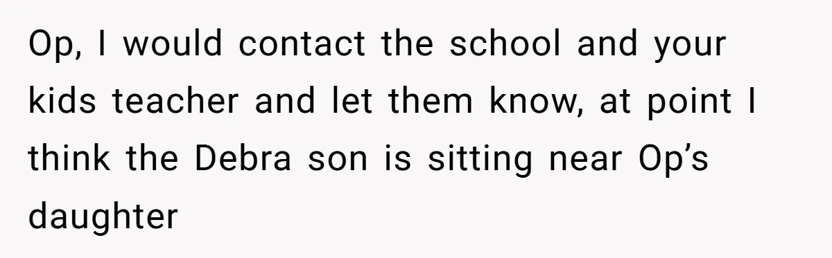 Op, I would contact the school and your kids teacher and let them know, at point I think the Debra son is sitting near Op’s daughter