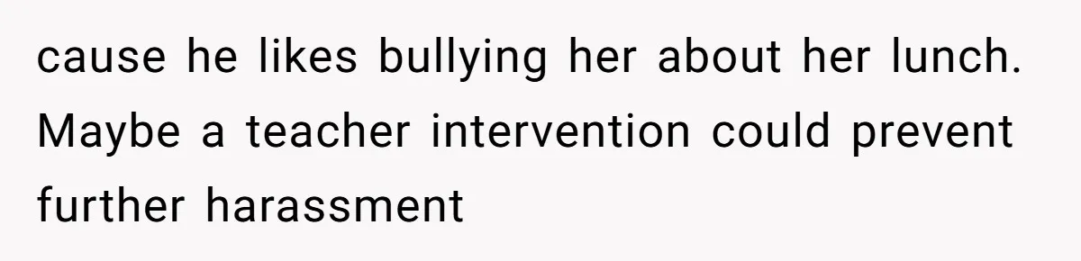 cause he likes bullying her about her lunch. Maybe a teacher intervention could prevent further harassment