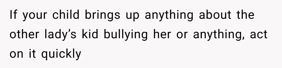 If your child brings up anything about the other lady’s kid bullying her or anything, act on it quickly