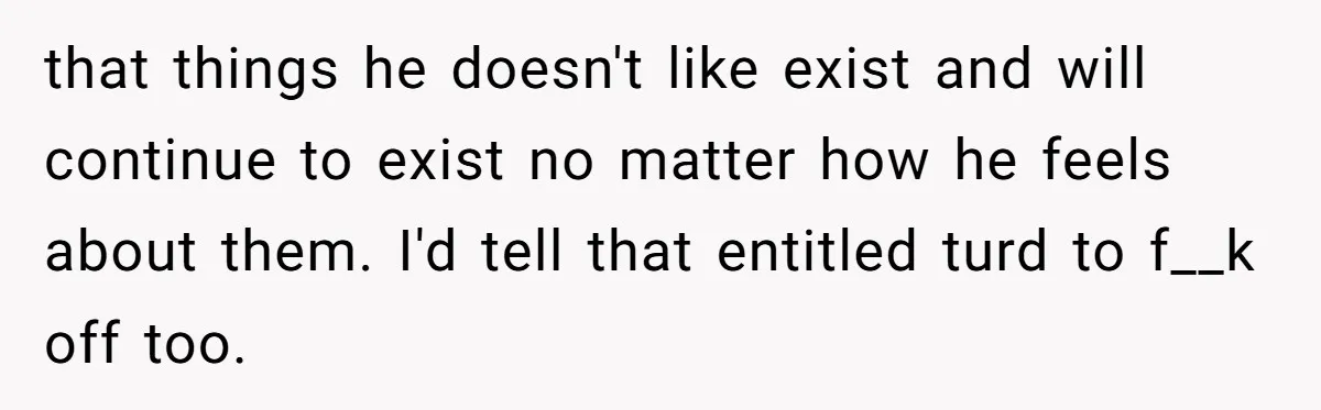 that things he doesn't like exist and will continue to exist no matter how he feels about them. I'd tell that entitled turd to f__k off too.