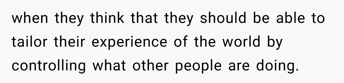 when they think that they should be able to tailor their experience of the world by controlling what other people are doing.