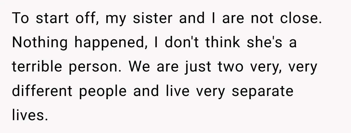To start off, my sister and I are not close. Nothing happened, I don't think she's a terrible person. We are just two very, very different people and live very...