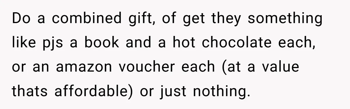 Do a combined gift, of get they something like pjs a book and a hot chocolate each, or an amazon voucher each (at a value thats affordable) or just nothing.
