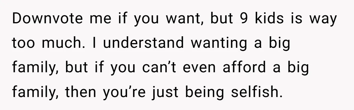 Downvote me if you want, but 9 kids is way too much. I understand wanting a big family, but if you can’t even afford a big family, then you’re just...