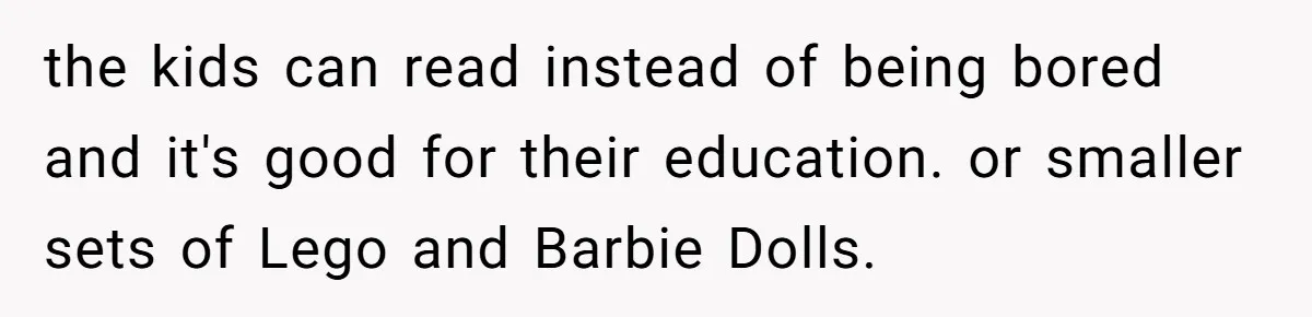 the kids can read instead of being bored and it's good for their education. or smaller sets of Lego and Barbie Dolls.