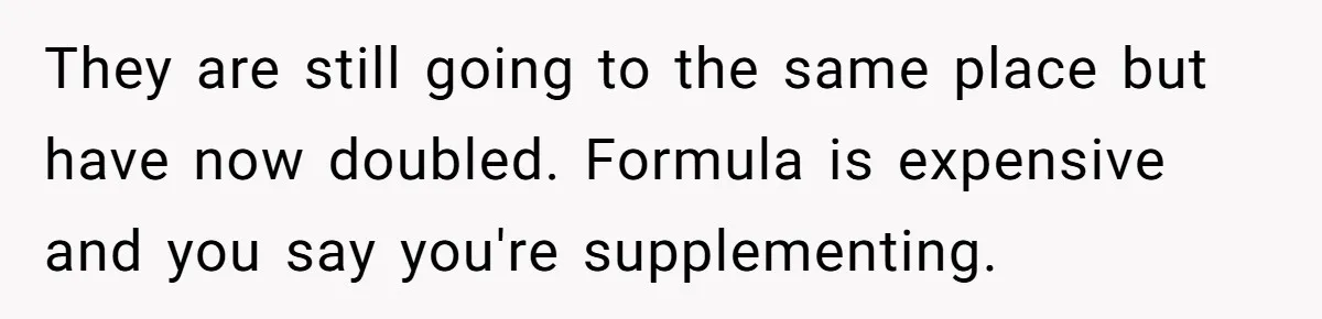 Mom Can’t Believe SIL Dumped $100s Of Baby Products To Push Her Agenda They are still going to the same place but have now doubled. Formula is expensive and you say you're supplementing.