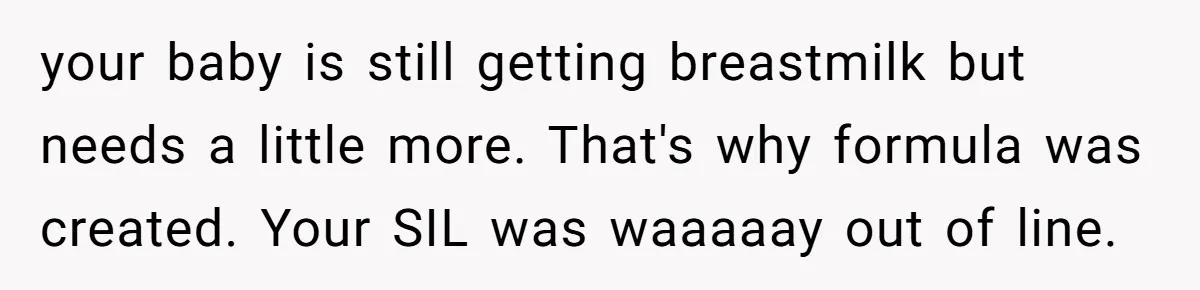 Mom Can’t Believe SIL Dumped $100s Of Baby Products To Push Her Agenda your baby is still getting breastmilk but needs a little more. That's why formula was created. Your SIL was waaaaay out of line.