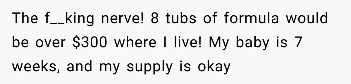 Mom Can’t Believe SIL Dumped $100s Of Baby Products To Push Her Agenda The f__king nerve! 8 tubs of formula would be over $300 where I live! My baby is 7 weeks, and my supply is okay