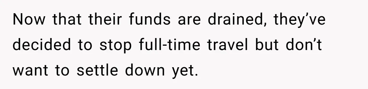 Now that their funds are drained, they’ve decided to stop full-time travel but don’t want to settle down yet.