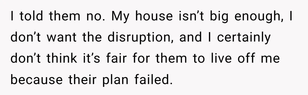 I told them no. My house isn’t big enough, I don’t want the disruption, and I certainly don’t think it’s fair for them to live off me because their plan...