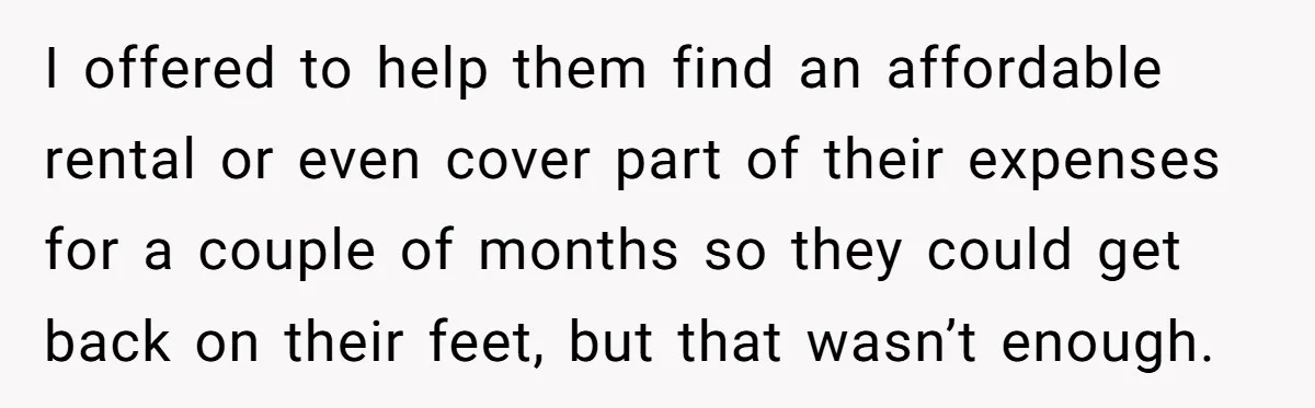 I offered to help them find an affordable rental or even cover part of their expenses for a couple of months so they could get back on their feet, but...