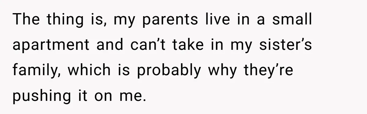 The thing is, my parents live in a small apartment and can’t take in my sister’s family, which is probably why they’re pushing it on me.