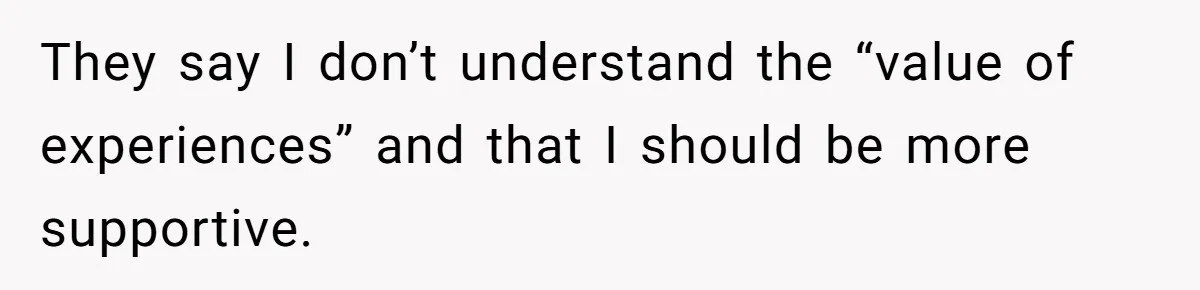They say I don’t understand the “value of experiences” and that I should be more supportive.