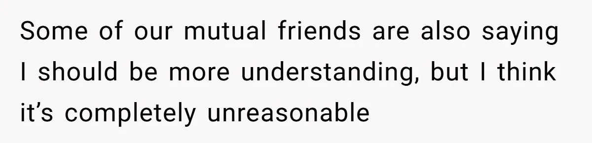 Some of our mutual friends are also saying I should be more understanding, but I think it’s completely unreasonable