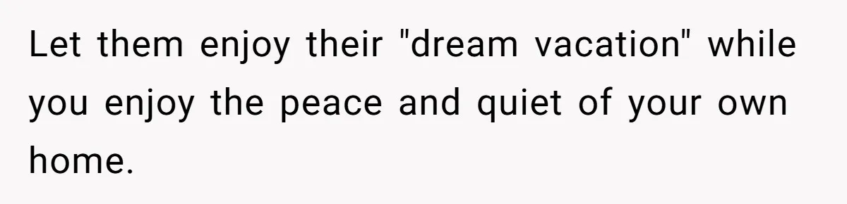 Let them enjoy their "dream vacation" while you enjoy the peace and quiet of your own home.