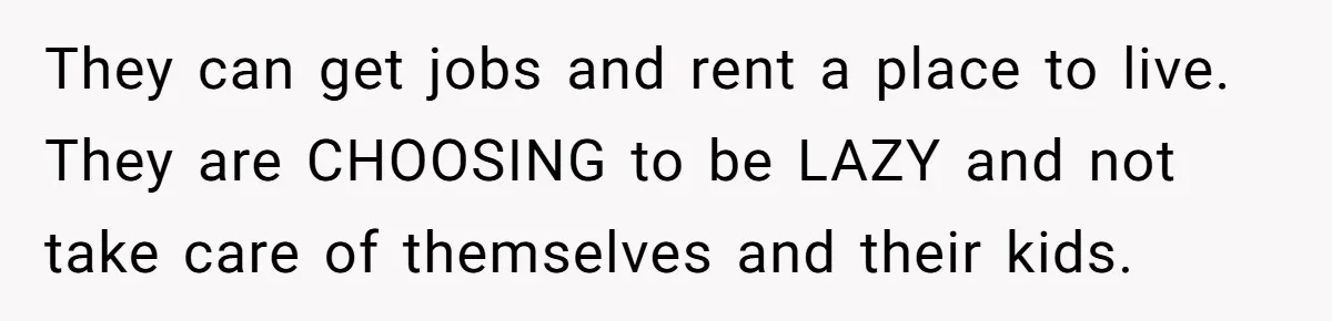They can get jobs and rent a place to live. They are CHOOSING to be LAZY and not take care of themselves and their kids.