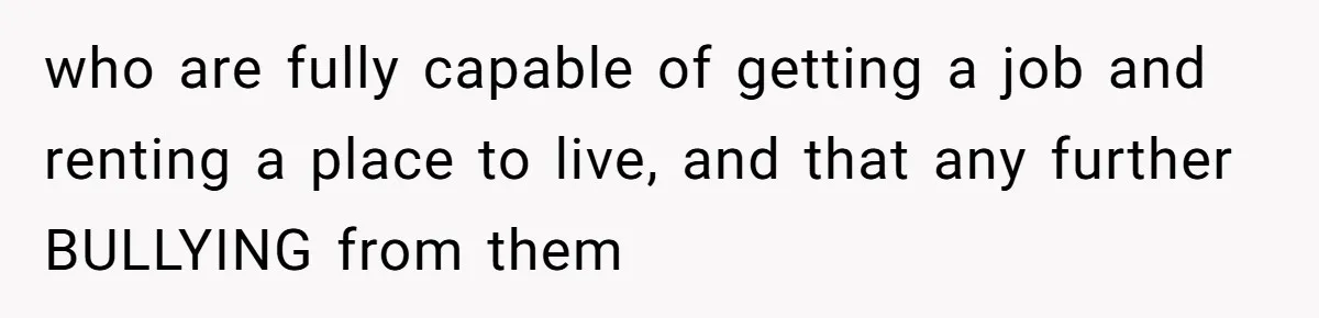 who are fully capable of getting a job and renting a place to live, and that any further BULLYING from them