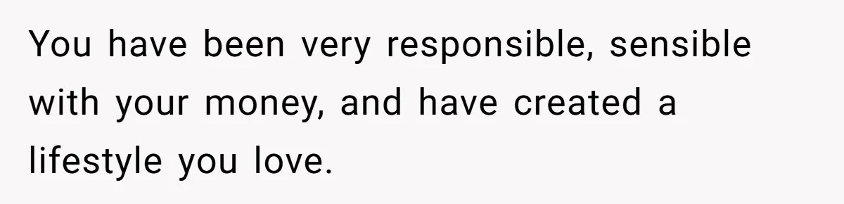 You have been very responsible, sensible with your money, and have created a lifestyle you love.