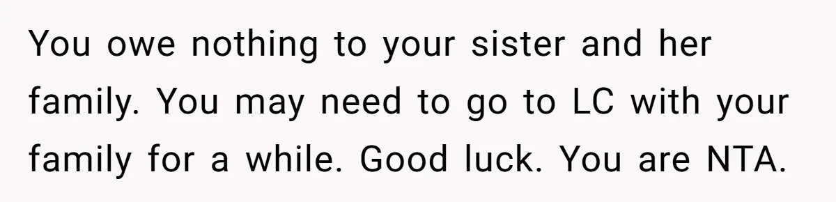 You owe nothing to your sister and her family. You may need to go to LC with your family for a while. Good luck. You are NTA.