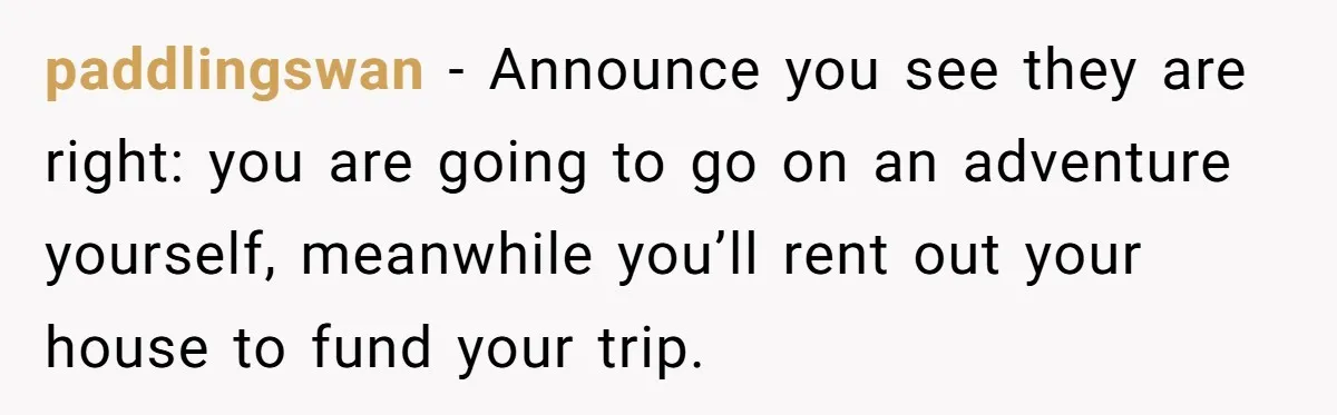 paddlingswan − Announce you see they are right: you are going to go on an adventure yourself, meanwhile you’ll rent out your house to fund your trip.