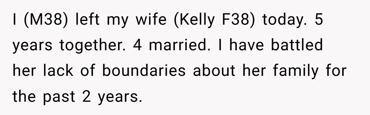Husband Ends Five-Year Marriage Instantly After Finding Wife’s Brother Lounging On Their Couch I (M38) left my wife (Kelly F38) today. 5 years together. 4 married. I have battled her lack of boundaries about her family for the past 2 years.